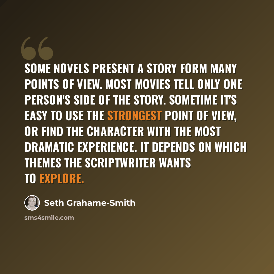 “Some novels present a story form many points of view. Most movies tell only one person's side of the story. Sometime it's easy to use the strongest point of view, or find the character with the most dramatic experience. It depends on which themes the scriptwriter wants to explore.” quote by Seth Grahame-Smith