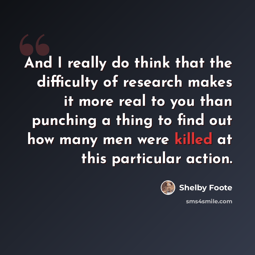“And I really do think that the difficulty of research makes it more real to you than punching a thing to find out how many men were killed at this particular action.” quote by Shelby Foote