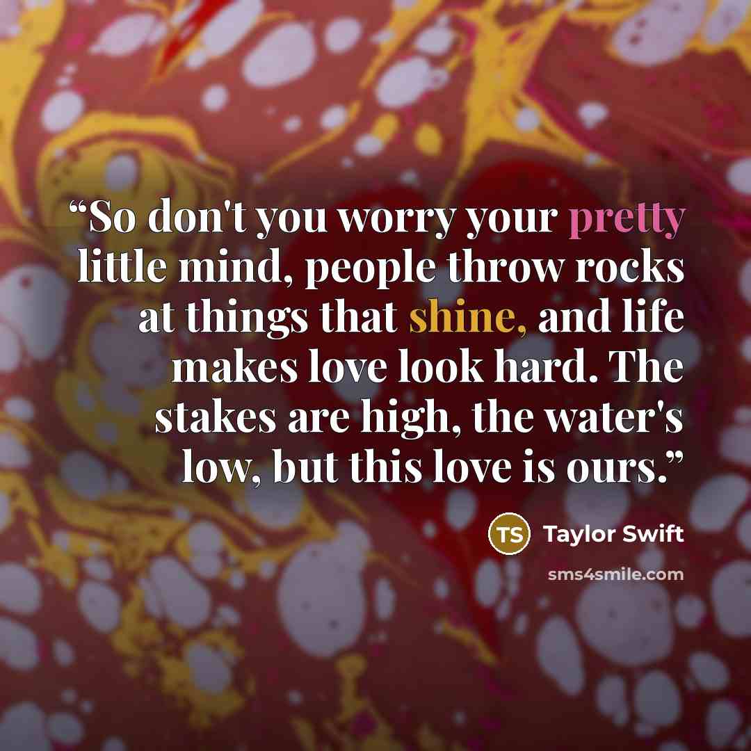 “So don't you worry your pretty little mind, people throw rocks at things that shine, and life makes love look hard. The stakes are high, the water's low, but this love is ours.” quote by Taylor Swift