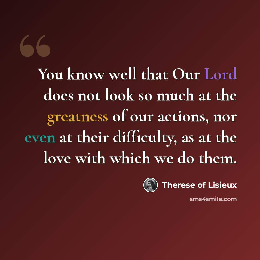 “You know well that Our Lord does not look so much at the greatness of our actions, nor even at their difficulty, as at the love with which we do them.” quote by Therese of Lisieux