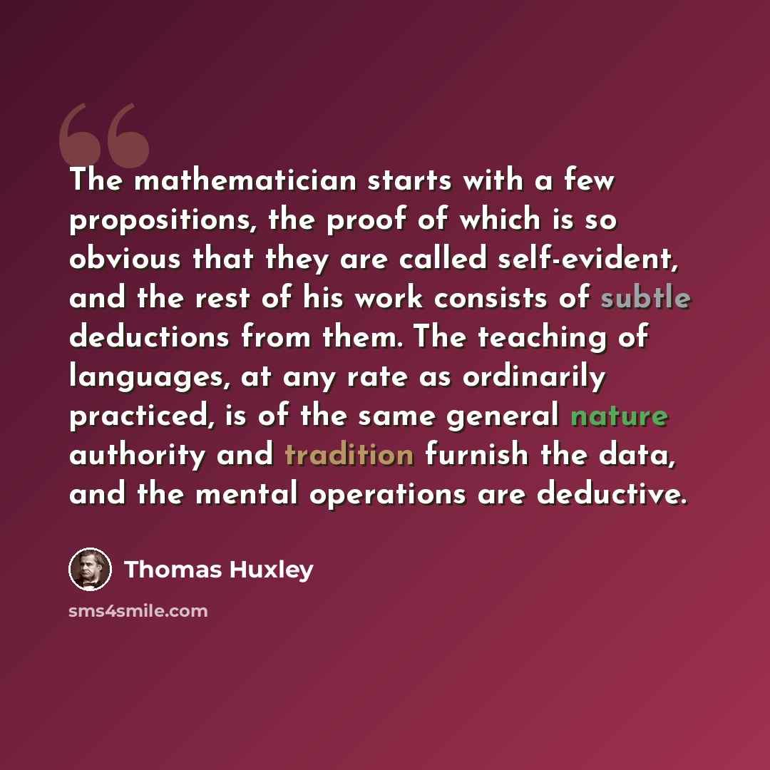 “The mathematician starts with a few propositions, the proof of which is so obvious that they are called self-evident, and the rest of his work consists of subtle deductions from them. The teaching of languages, at any rate as ordinarily practiced, is of the same general nature authority and…” quote by Thomas Huxley
