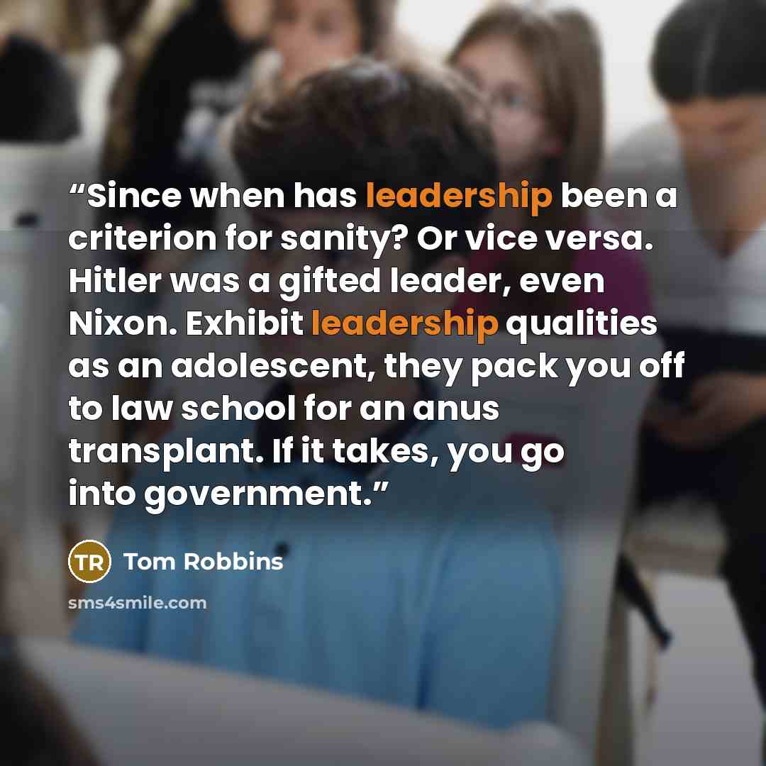 “Since when has leadership been a criterion for sanity? Or vice versa. Hitler was a gifted leader, even Nixon. Exhibit leadership qualities as an adolescent, they pack you off to law school for an anus transplant. If it takes, you go into government.” quote by Tom Robbins