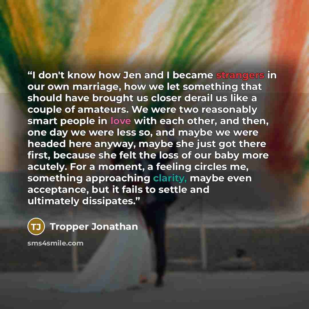 “I don't know how Jen and I became strangers in our own marriage, how we let something that should have brought us closer derail us like a couple of amateurs. We were two reasonably smart people in love with each other, and then, one day we were less so, and maybe we were headed here anyway, maybe…” quote by Tropper Jonathan