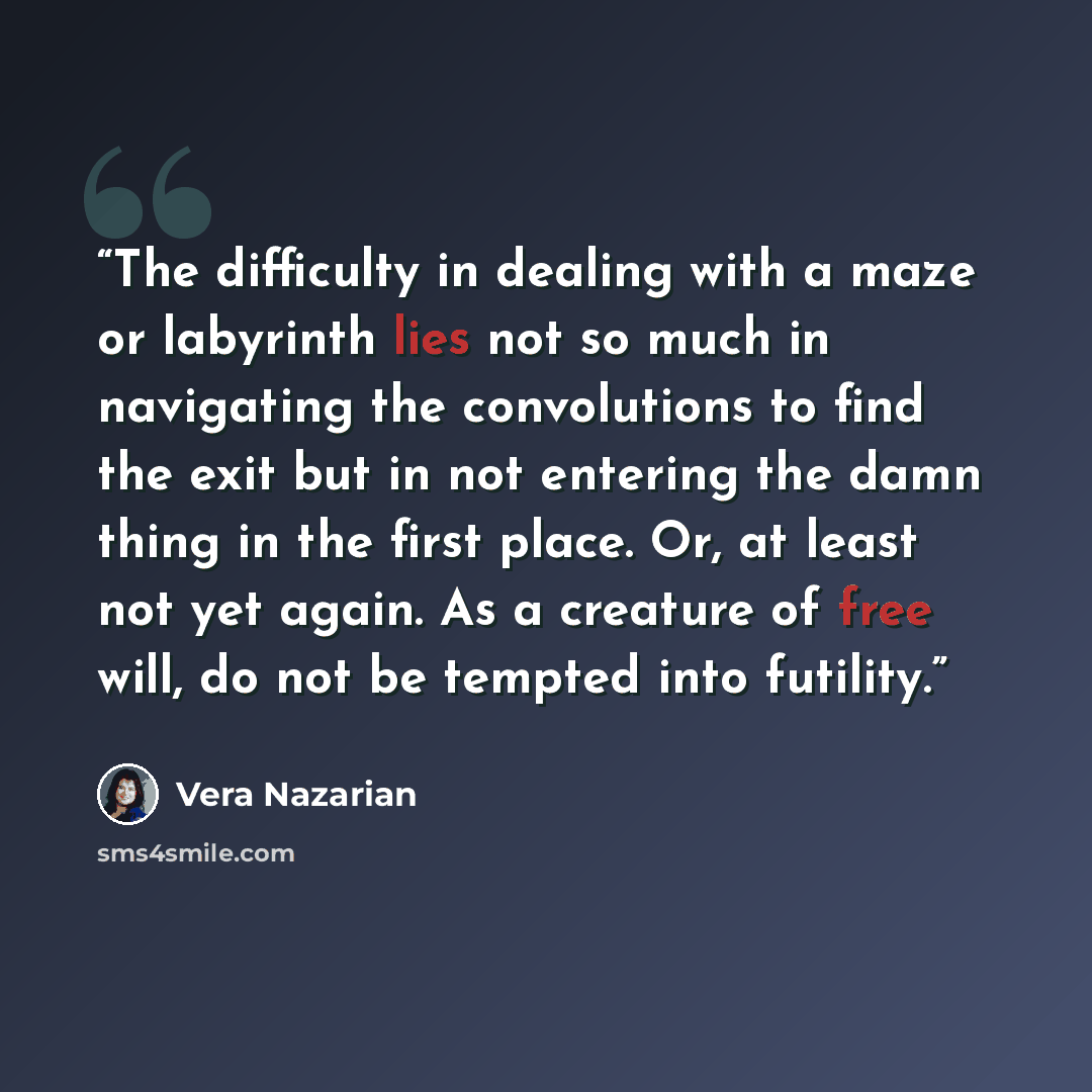 “The difficulty in dealing with a maze or labyrinth lies not so much in navigating the convolutions to find the exit but in not entering the damn thing in the first place. Or, at least not yet again. As a creature of free will, do not be tempted into futility.” quote by Vera Nazarian