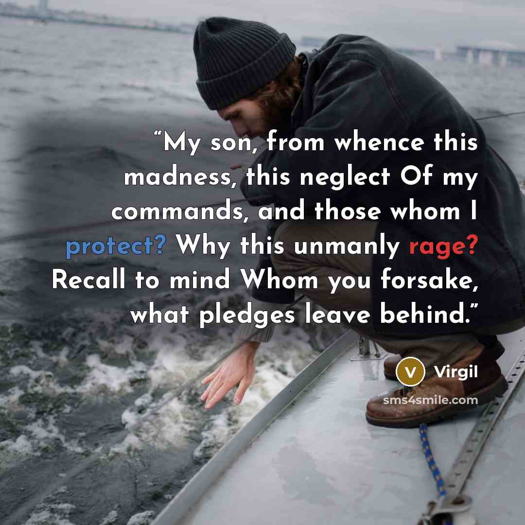 “My son, from whence this madness, this neglect Of my commands, and those whom I protect? Why this unmanly rage? Recall to mind Whom you forsake, what pledges leave behind.” quote by Virgil