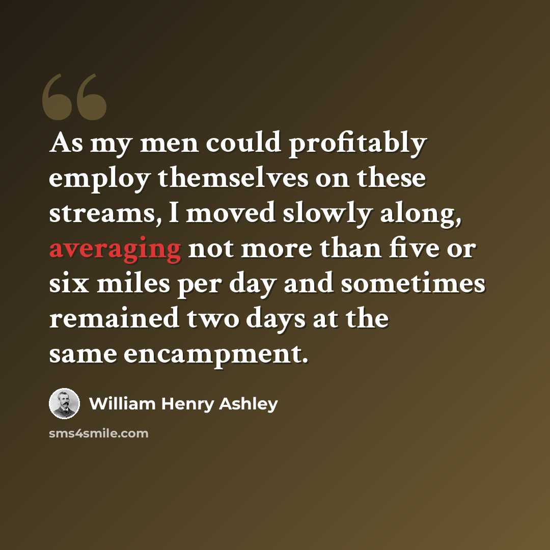 “As my men could profitably employ themselves on these streams, I moved slowly along, averaging not more than five or six miles per day and sometimes remained two days at the same encampment.” quote by William Henry Ashley