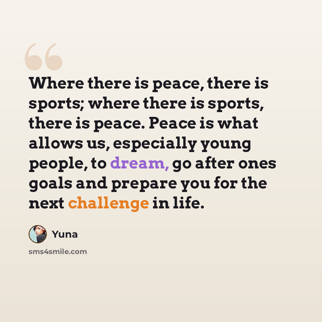 “Where there is peace, there is sports; where there is sports, there is peace. Peace is what allows us, especially young people, to dream, go after ones goals and prepare you for the next challenge in life.” quote by Yuna