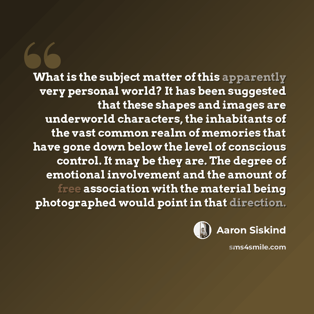 “What is the subject matter of this apparently very personal world? It has been suggested that these shapes and images are underworld characters, the inhabitants of the vast common realm of memories that have gone down below the level of conscious control. It may be they are. The degree of…” quote by Aaron Siskind