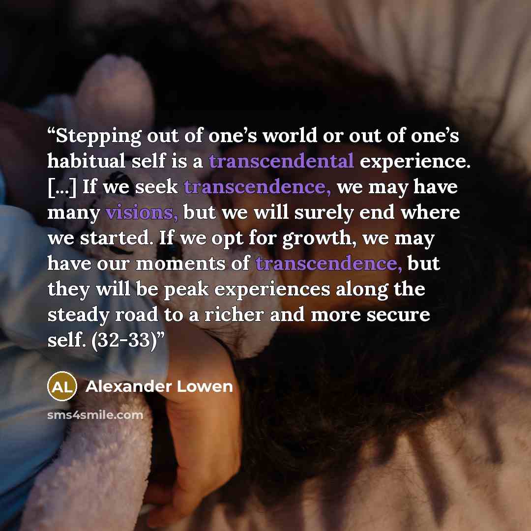 “Stepping out of one’s world or out of one’s habitual self is a transcendental experience. [...] If we seek transcendence, we may have many visions, but we will surely end where we started. If we opt for growth, we may have our moments of transcendence, but they will be peak experiences along the…” quote by Alexander Lowen