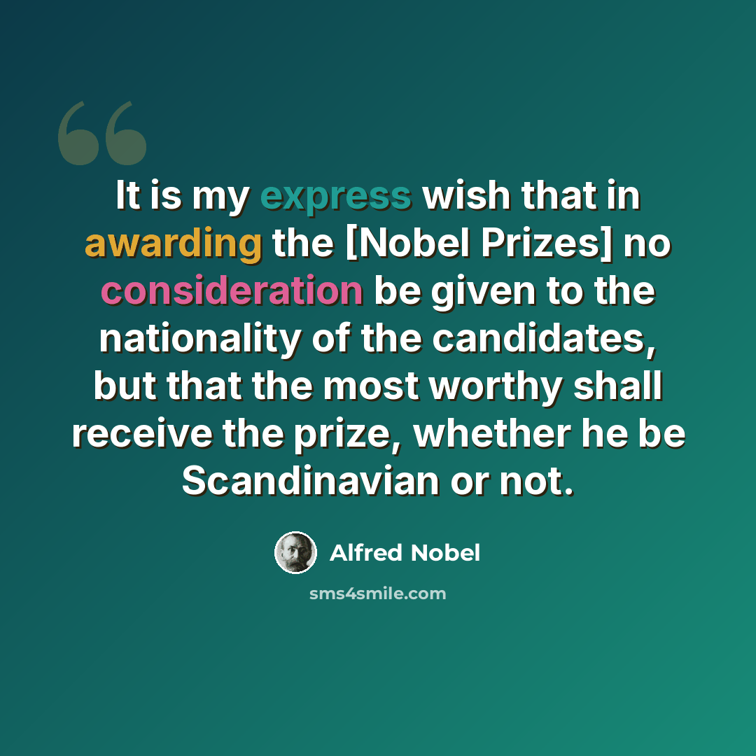“It is my express wish that in awarding the [Nobel Prizes] no consideration be given to the nationality of the candidates, but that the most worthy shall receive the prize, whether he be Scandinavian or not.” quote by Alfred Nobel