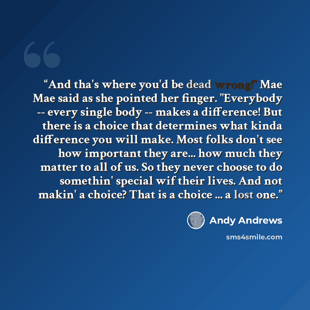 “And tha's where you'd be dead wrong!" Mae Mae said as she pointed her finger. "Everybody -- every single body -- makes a difference! But there is a choice that determines what kinda difference you will make. Most folks don't see how important they are... how much they matter to all of us. So they…” quote by Andy Andrews