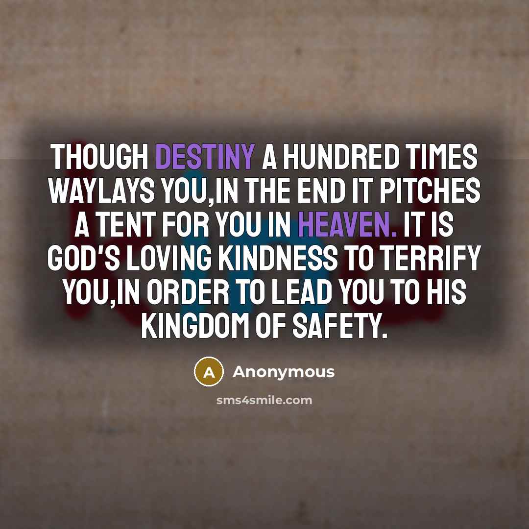 “Though Destiny a hundred times waylays you,in the end it pitches a tent for you in Heaven. It is God's loving kindness to terrify you,in order to lead you to His Kingdom of safety.” quote by Anonymous