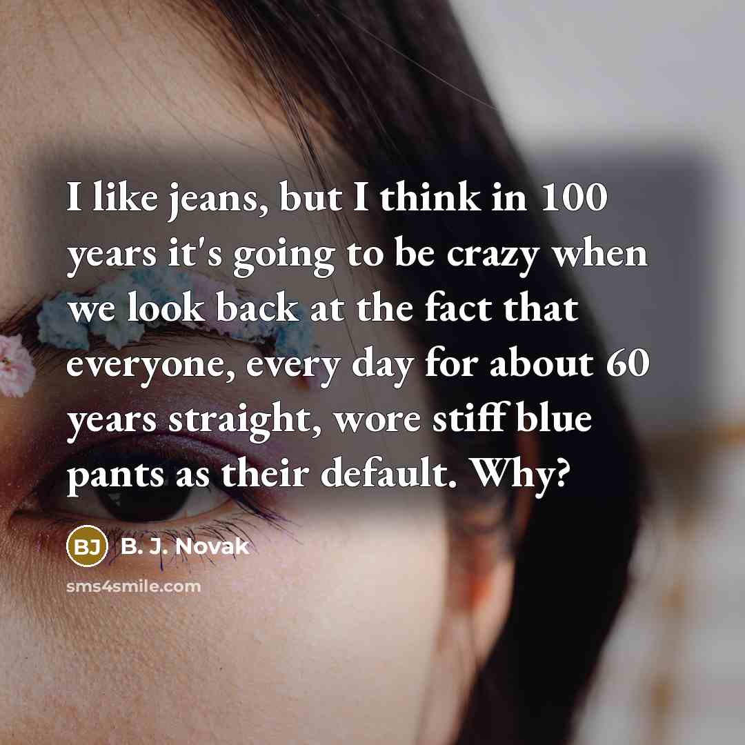 “I like jeans, but I think in 100 years it's going to be crazy when we look back at the fact that everyone, every day for about 60 years straight, wore stiff blue pants as their default. Why?” quote by B. J. Novak