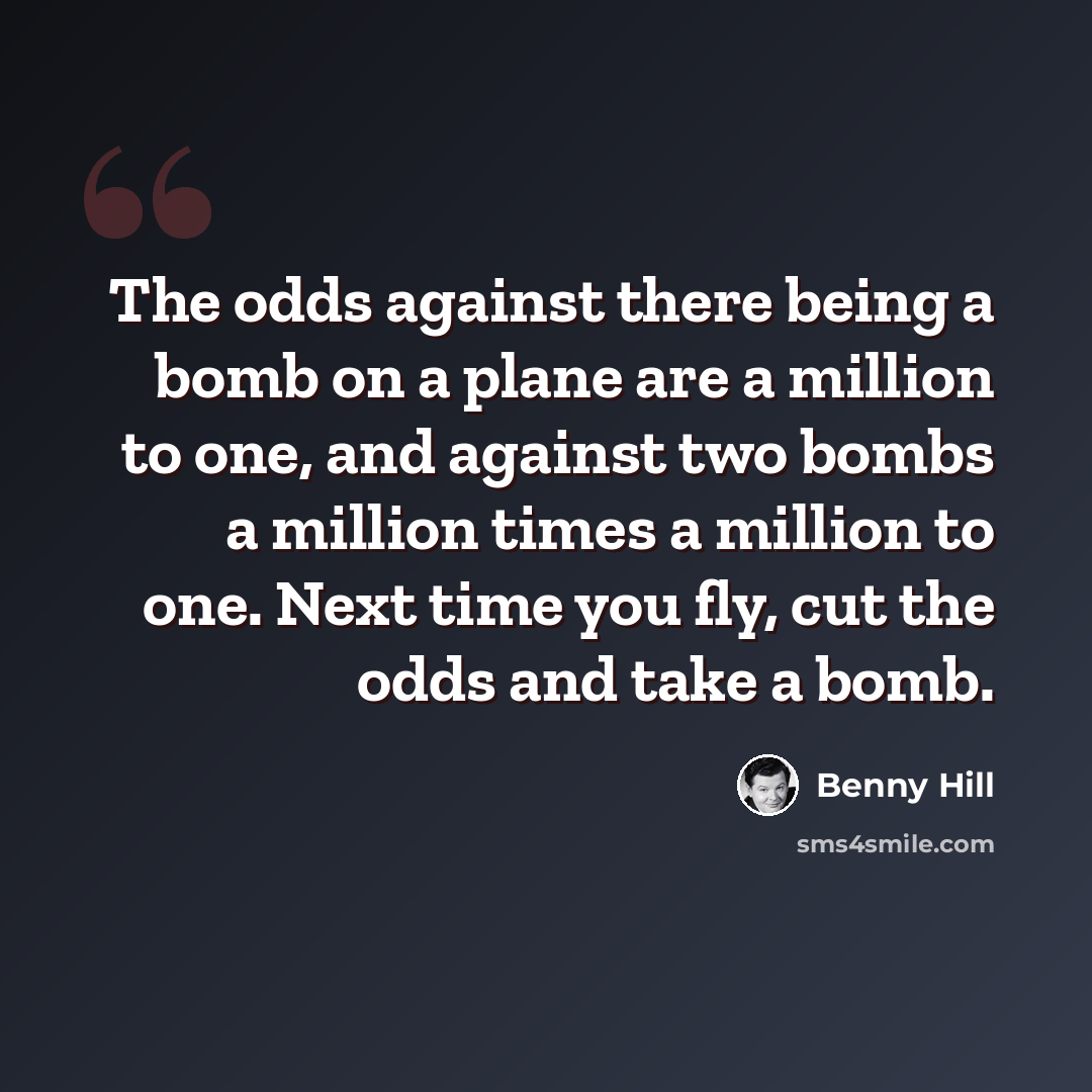 “The odds against there being a bomb on a plane are a million to one, and against two bombs a million times a million to one. Next time you fly, cut the odds and take a bomb.” quote by Benny Hill