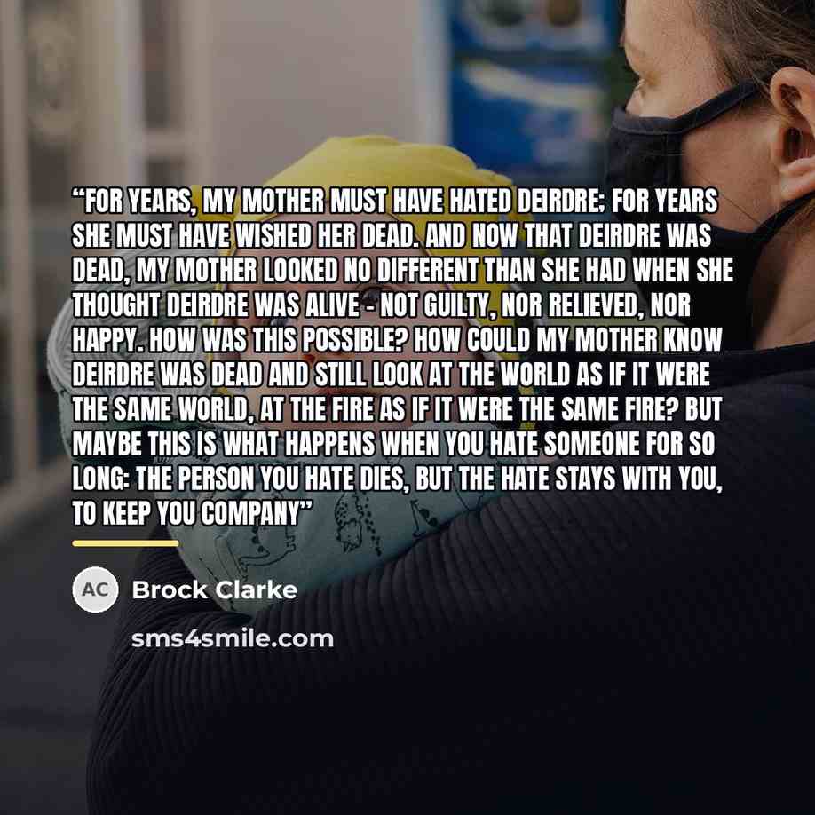 “For years, my mother must have hated Deirdre; for years she must have wished her dead. And now that Deirdre was dead, my mother looked no different than she had when she thought Deirdre was alive - not guilty, nor relieved, nor happy. How was this possible? How could my mother know Deirdre was…” quote by Brock Clarke