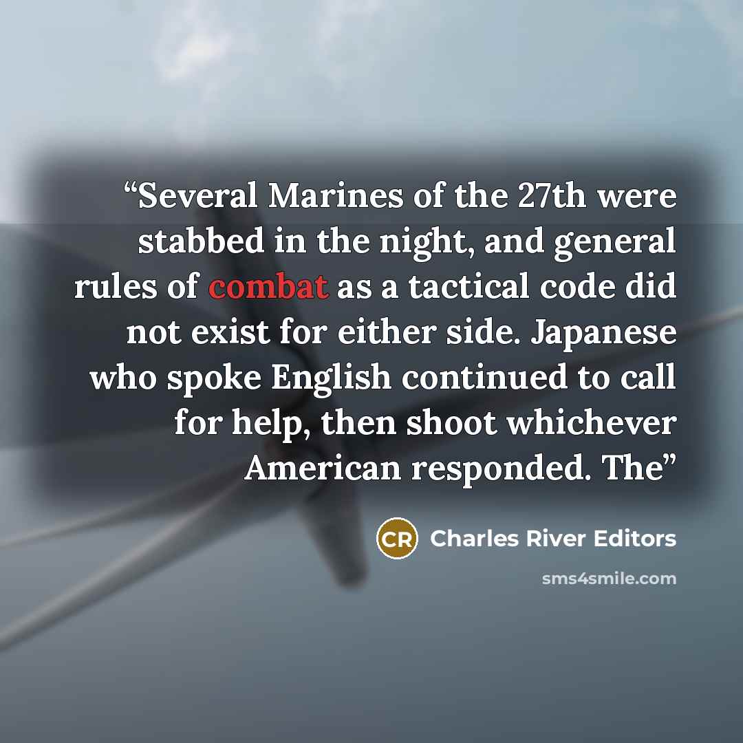 “Several Marines of the 27th were stabbed in the night, and general rules of combat as a tactical code did not exist for either side. Japanese who spoke English continued to call for help, then shoot whichever American responded. The” quote by Charles River Editors