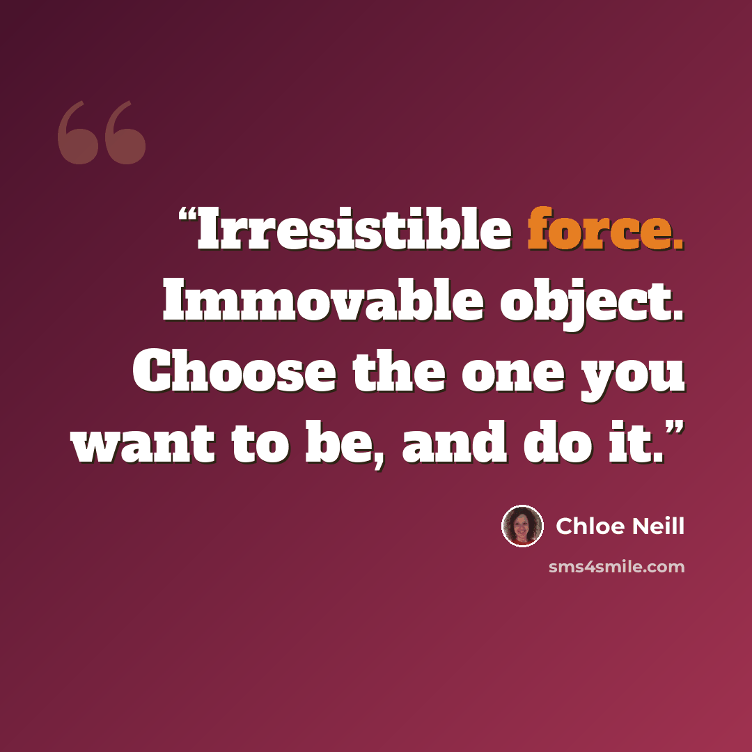 “Irresistible force. Immovable object. Choose the one you want to be, and do it.” quote by Chloe Neill