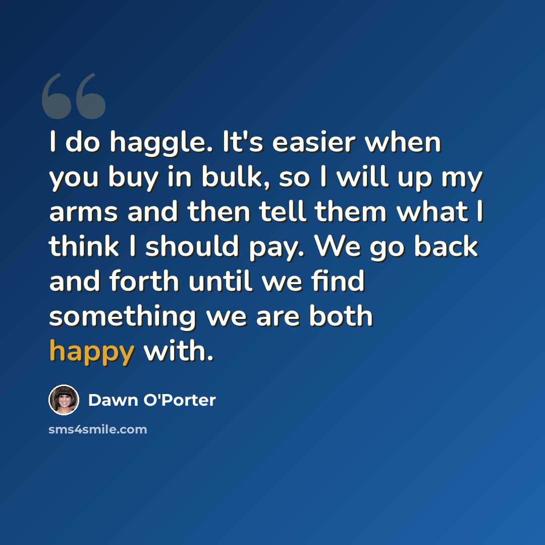 “I do haggle. It's easier when you buy in bulk, so I will up my arms and then tell them what I think I should pay. We go back and forth until we find something we are both happy with.” quote by Dawn O'Porter