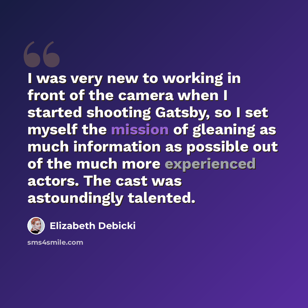 “I was very new to working in front of the camera when I started shooting Gatsby, so I set myself the mission of gleaning as much information as possible out of the much more experienced actors. The cast was astoundingly talented.” quote by Elizabeth Debicki