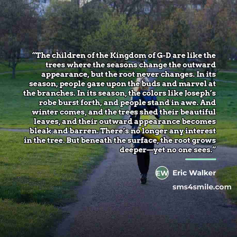 “The children of the Kingdom of G-D are like the trees where the seasons change the outward appearance, but the root never changes. In its season, people gaze upon the buds and marvel at the branches. In its season, the colors like Joseph’s robe burst forth, and people stand in awe. And winter…” quote by Eric Walker