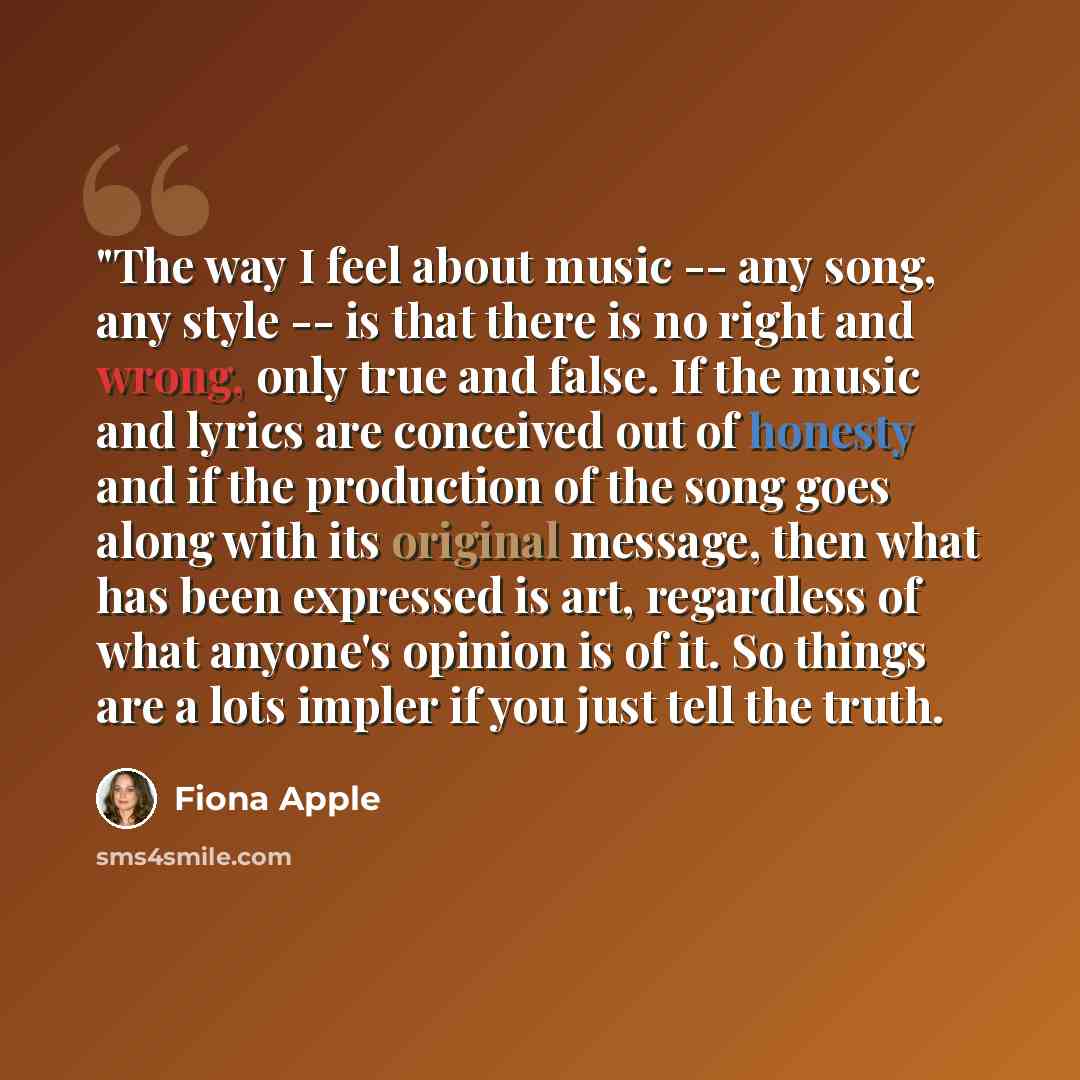 “"The way I feel about music -- any song, any style -- is that there is no right and wrong, only true and false. If the music and lyrics are conceived out of honesty and if the production of the song goes along with its original message, then what has been expressed is art, regardless of what…” quote by Fiona Apple