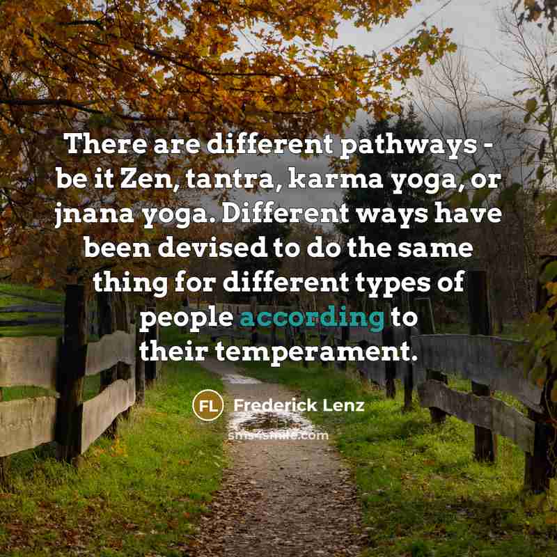 “There are different pathways - be it Zen, tantra, karma yoga, or jnana yoga. Different ways have been devised to do the same thing for different types of people according to their temperament.” quote by Frederick Lenz