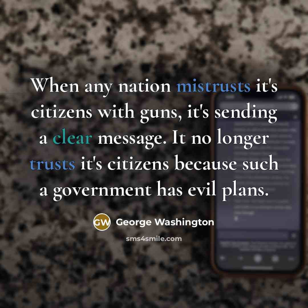 “When any nation mistrusts it's citizens with guns, it's sending a clear message. It no longer trusts it's citizens because such a government has evil plans.” quote by George Washington