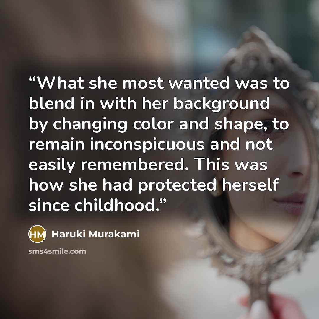 “What she most wanted was to blend in with her background by changing color and shape, to remain inconspicuous and not easily remembered. This was how she had protected herself since childhood.” quote by Haruki Murakami