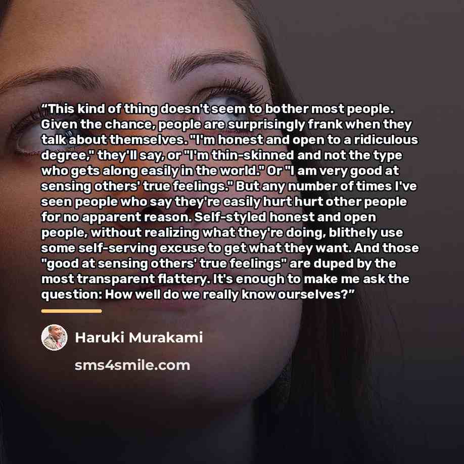 “This kind of thing doesn't seem to bother most people. Given the chance, people are surprisingly frank when they talk about themselves. "I'm honest and open to a ridiculous degree," they'll say, or "I'm thin-skinned and not the type who gets along easily in the world." Or "I am very good at…” quote by Haruki Murakami