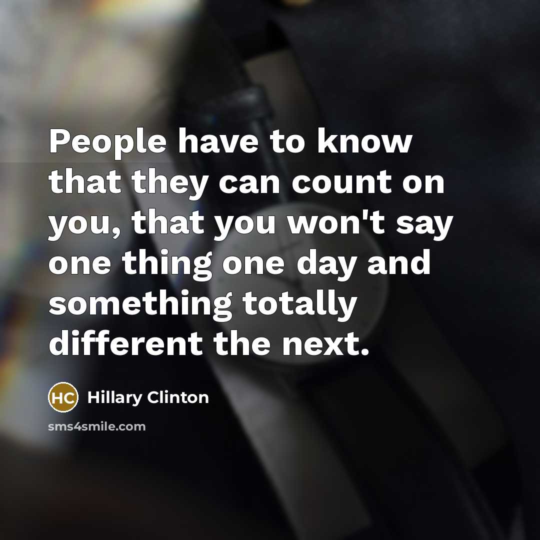 “People have to know that they can count on you, that you won't say one thing one day and something totally different the next.” quote by Hillary Clinton