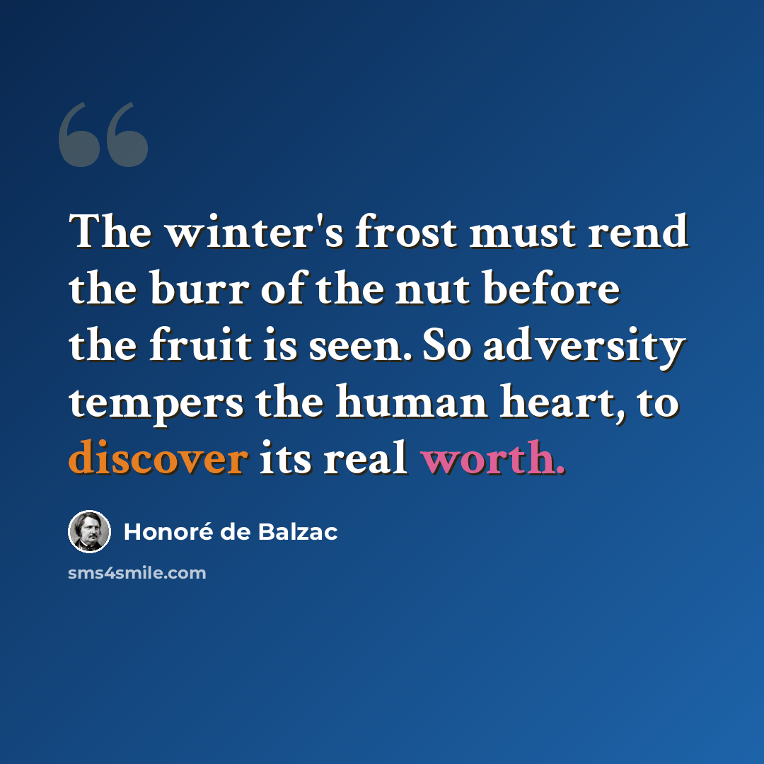 “The winter's frost must rend the burr of the nut before the fruit is seen. So adversity tempers the human heart, to discover its real worth.” quote by Honore de Balzac