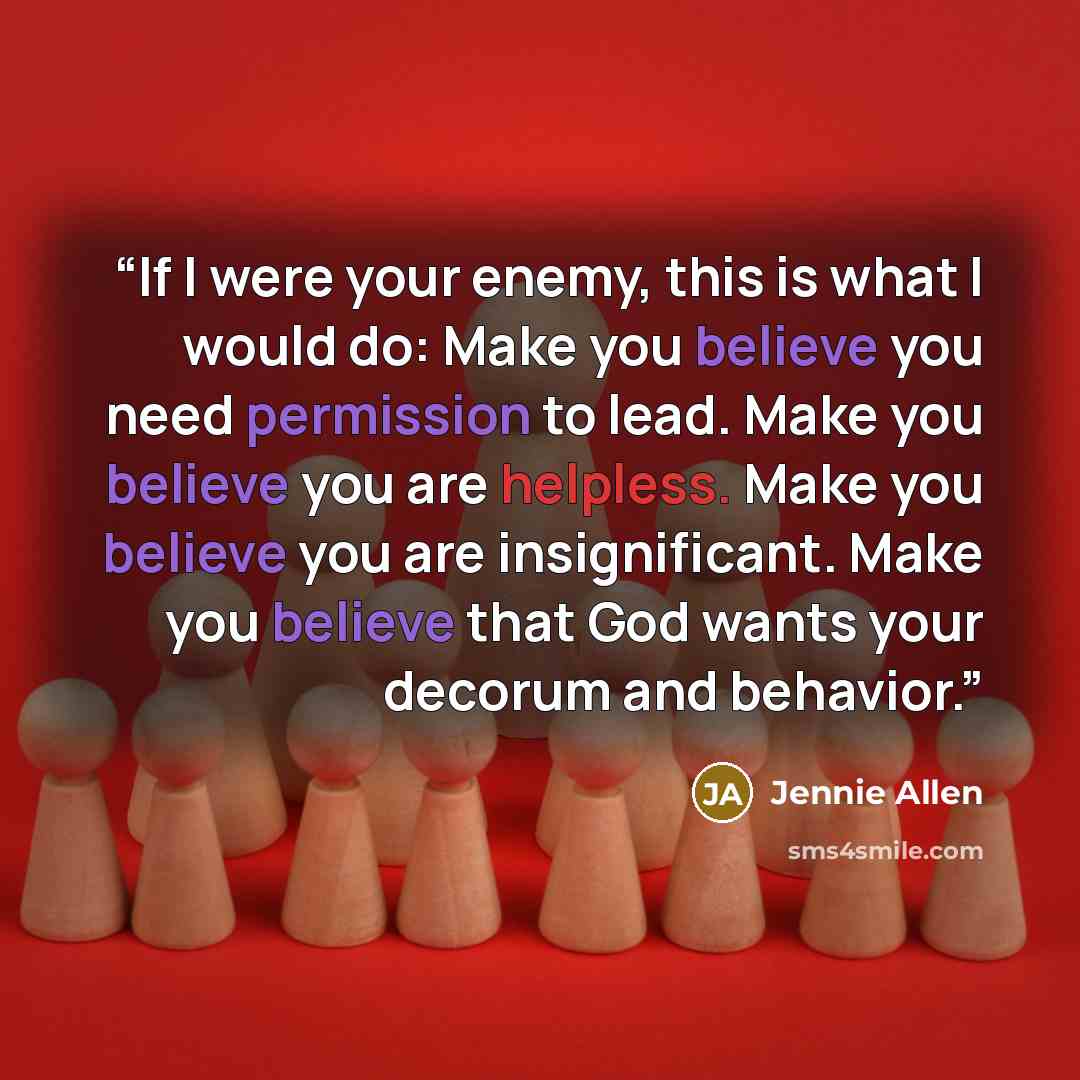 “If I were your enemy, this is what I would do: Make you believe you need permission to lead. Make you believe you are helpless. Make you believe you are insignificant. Make you believe that God wants your decorum and behavior.” quote by Jennie Allen