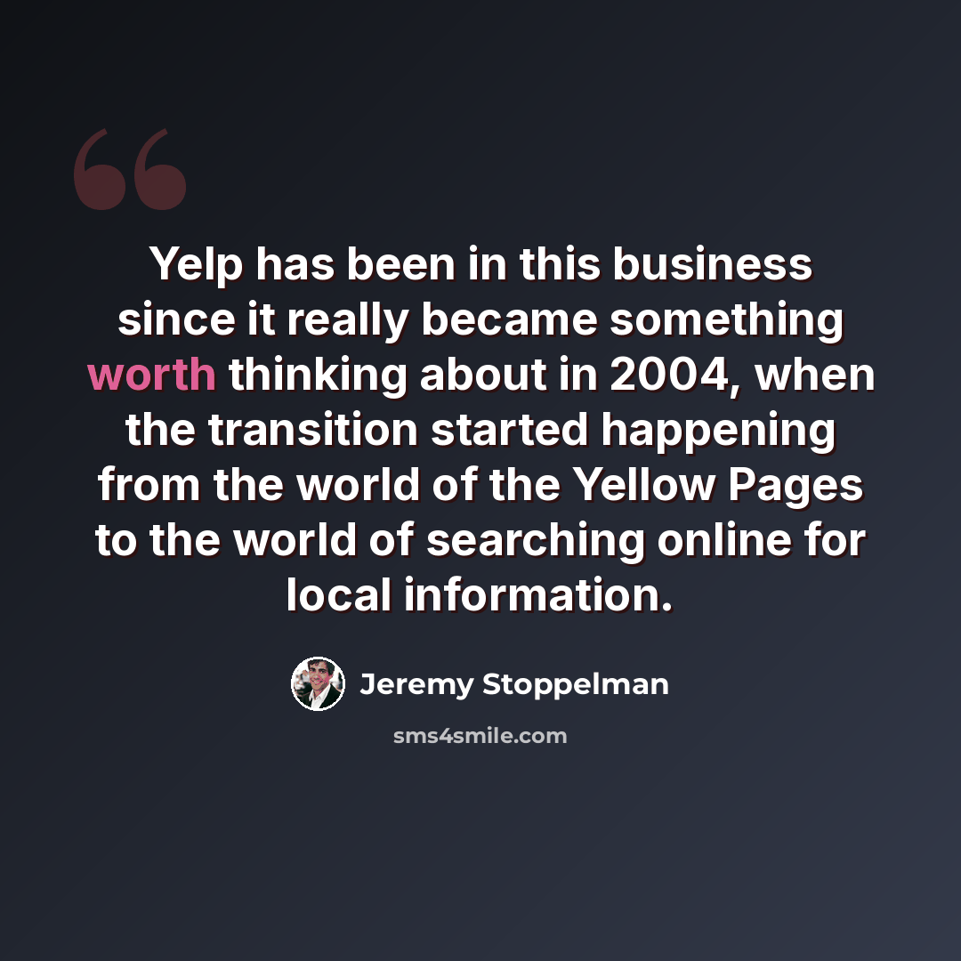 “Yelp has been in this business since it really became something worth thinking about in 2004, when the transition started happening from the world of the Yellow Pages to the world of searching online for local information.” quote by Jeremy Stoppelman
