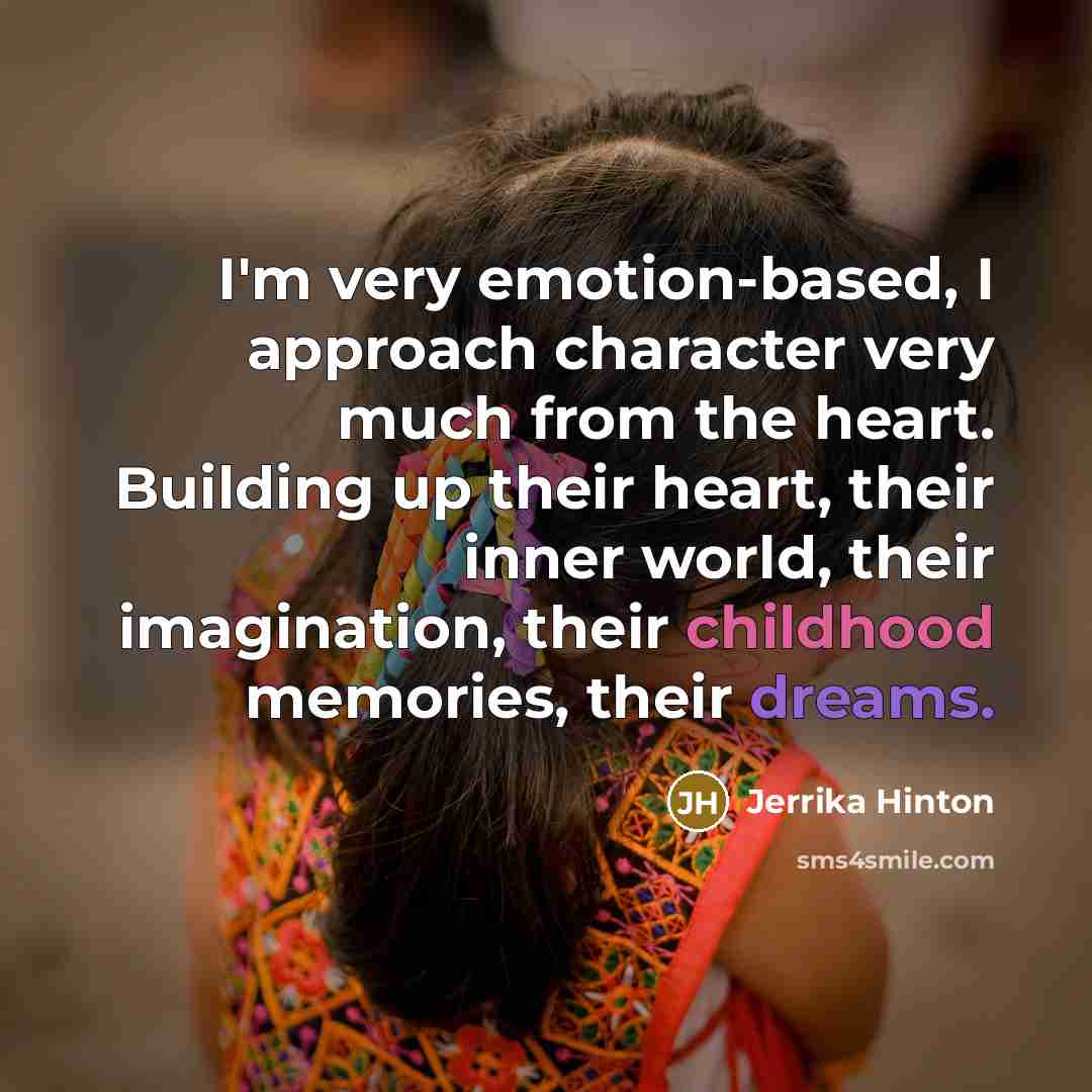 “I'm very emotion-based, I approach character very much from the heart. Building up their heart, their inner world, their imagination, their childhood memories, their dreams.” quote by Jerrika Hinton