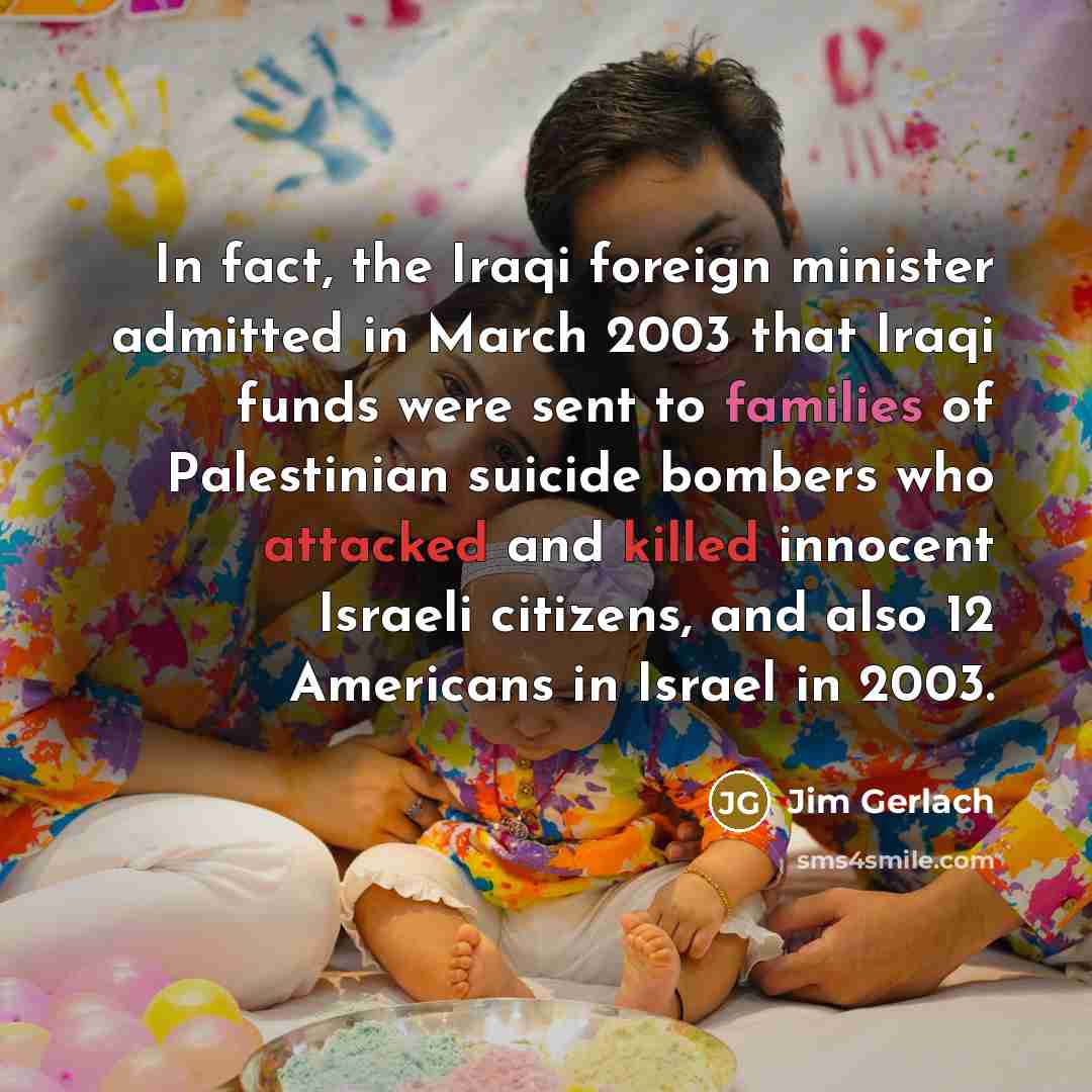 “In fact, the Iraqi foreign minister admitted in March 2003 that Iraqi funds were sent to families of Palestinian suicide bombers who attacked and killed innocent Israeli citizens, and also 12 Americans in Israel in 2003.” quote by Jim Gerlach