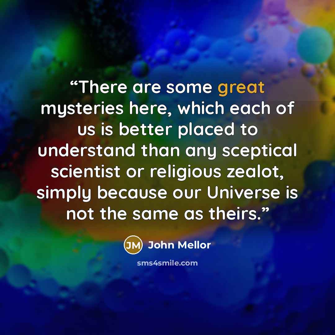 “There are some great mysteries here, which each of us is better placed to understand than any sceptical scientist or religious zealot, simply because our Universe is not the same as theirs.” quote by John Mellor