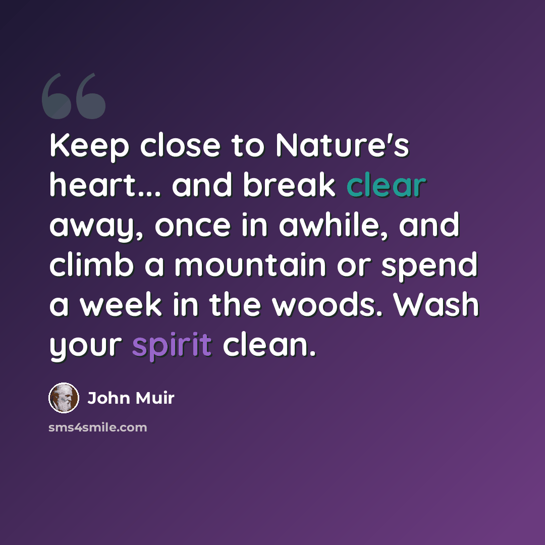 “Keep close to Nature's heart... and break clear away, once in awhile, and climb a mountain or spend a week in the woods. Wash your spirit clean.” quote by John Muir