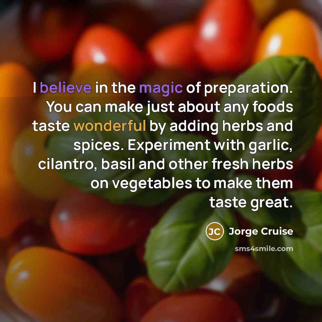 “I believe in the magic of preparation. You can make just about any foods taste wonderful by adding herbs and spices. Experiment with garlic, cilantro, basil and other fresh herbs on vegetables to make them taste great.” quote by Jorge Cruise