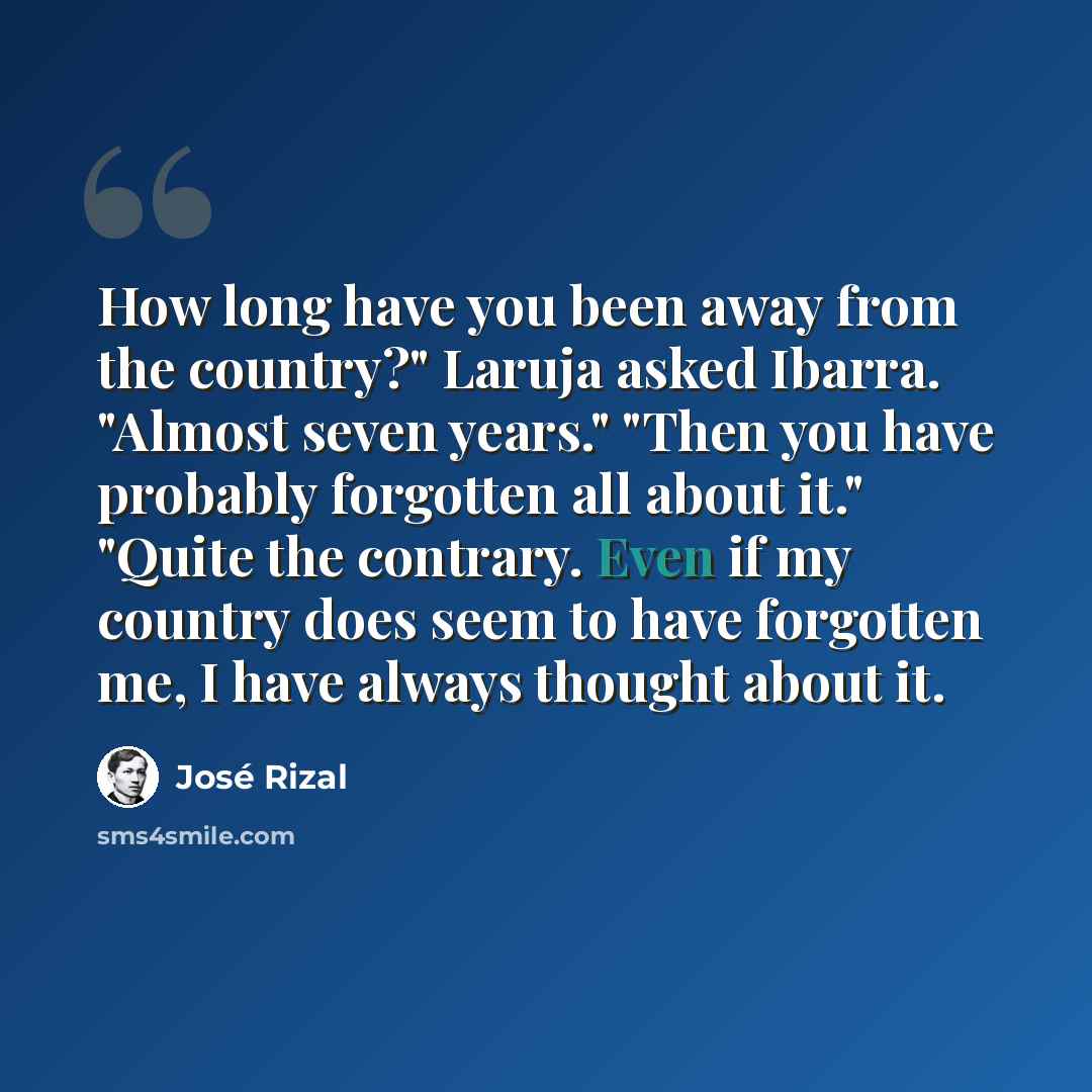 “How long have you been away from the country?" Laruja asked Ibarra. "Almost seven years." "Then you have probably forgotten all about it." "Quite the contrary. Even if my country does seem to have forgotten me, I have always thought about it.” quote by Jose Rizal