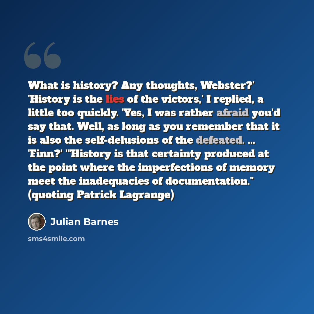 “What is history? Any thoughts, Webster?' 'History is the lies of the victors,' I replied, a little too quickly. 'Yes, I was rather afraid you'd say that. Well, as long as you remember that it is also the self-delusions of the defeated. ... 'Finn?' '"History is that certainty produced at the point…” quote by Julian Barnes