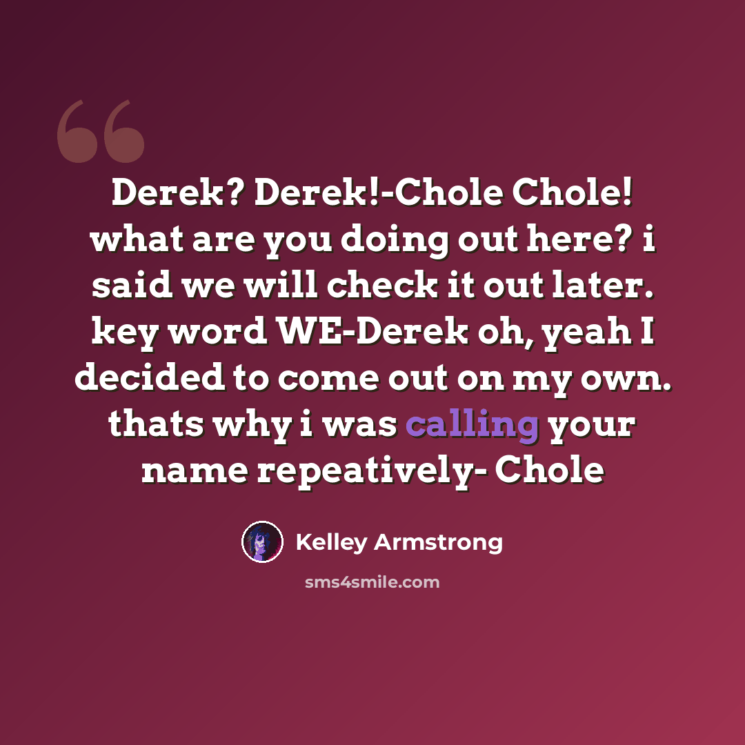 “Derek? Derek!-Chole Chole! what are you doing out here? i said we will check it out later. key word WE-Derek oh, yeah I decided to come out on my own. thats why i was calling your name repeatively- Chole” quote by Kelley Armstrong