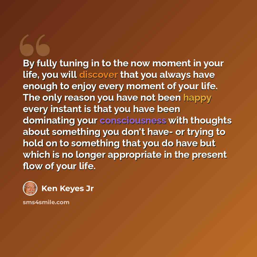“By fully tuning in to the now moment in your life, you will discover that you always have enough to enjoy every moment of your life. The only reason you have not been happy every instant is that you have been dominating your consciousness with thoughts about something you don't have- or trying to…” quote by Ken Keyes Jr