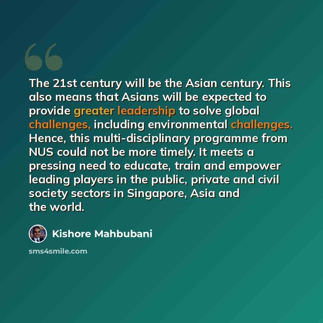 “The 21st century will be the Asian century. This also means that Asians will be expected to provide greater leadership to solve global challenges, including environmental challenges. Hence, this multi-disciplinary programme from NUS could not be more timely. It meets a pressing need to educate…” quote by Kishore Mahbubani