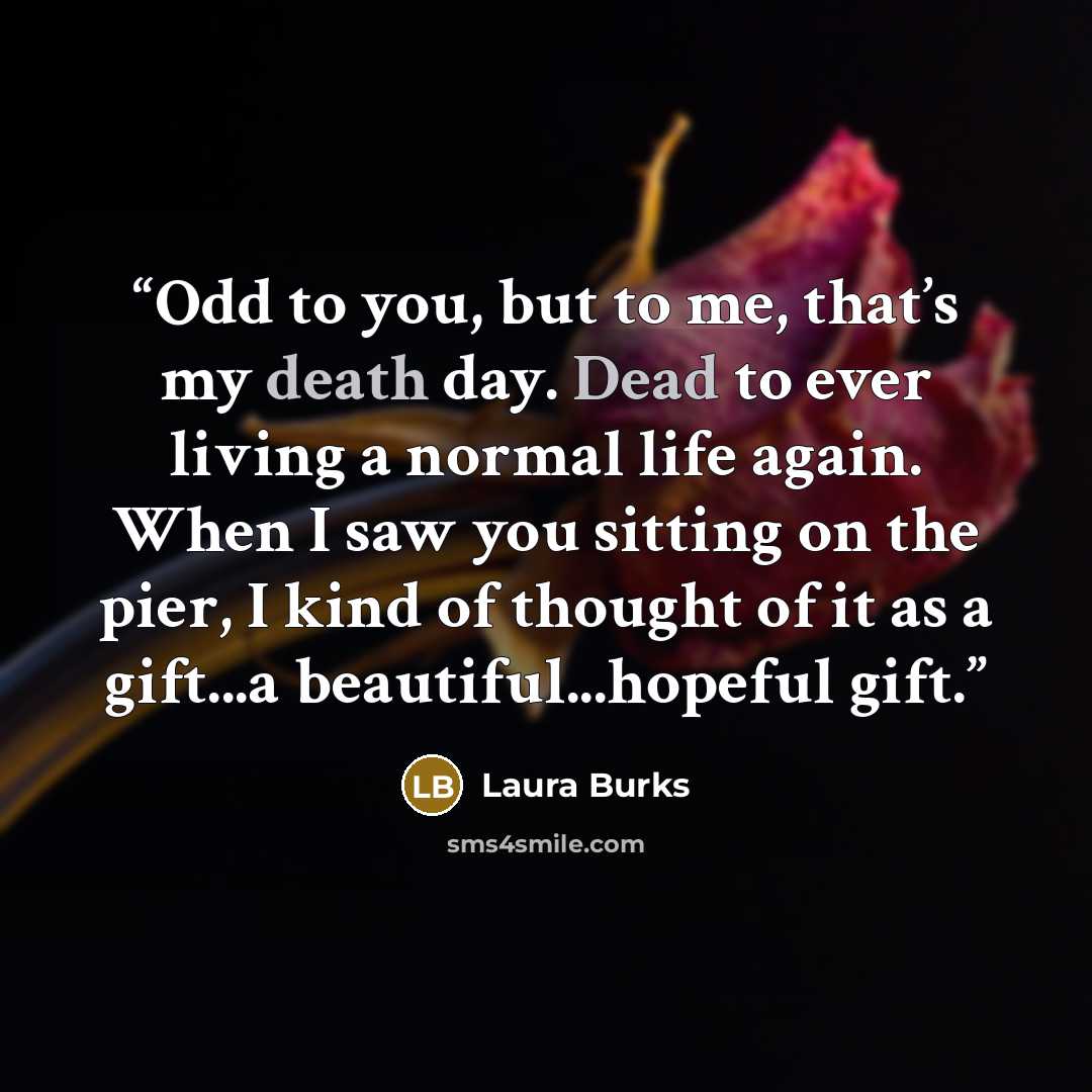 “Odd to you, but to me, that’s my death day. Dead to ever living a normal life again. When I saw you sitting on the pier, I kind of thought of it as a gift...a beautiful...hopeful gift.” quote by Laura Burks
