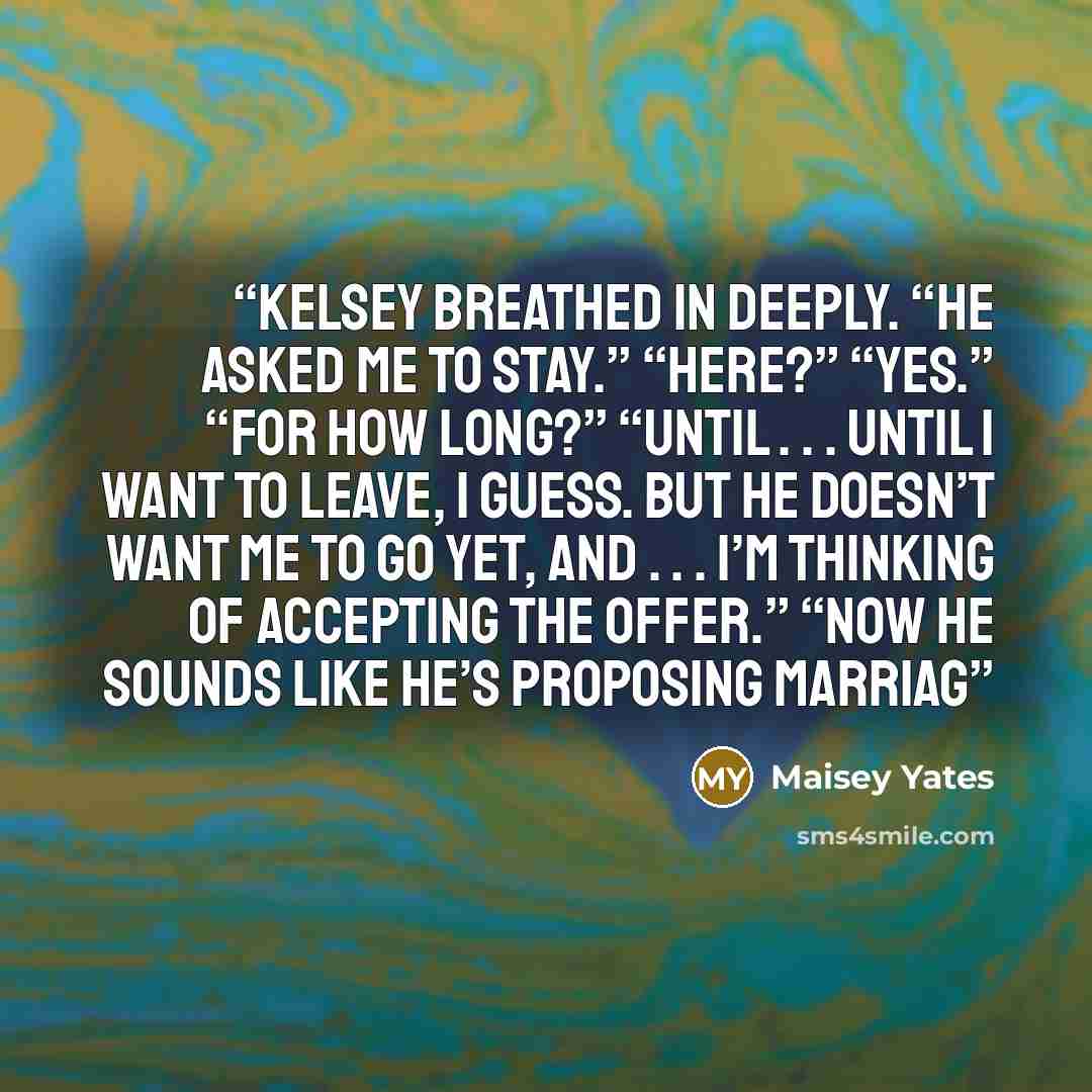 “Kelsey breathed in deeply. “He asked me to stay.” “Here?” “Yes.” “For how long?” “Until . . . until I want to leave, I guess. But he doesn’t want me to go yet, and . . . I’m thinking of accepting the offer.” “Now he sounds like he’s proposing marriag” quote by Maisey Yates