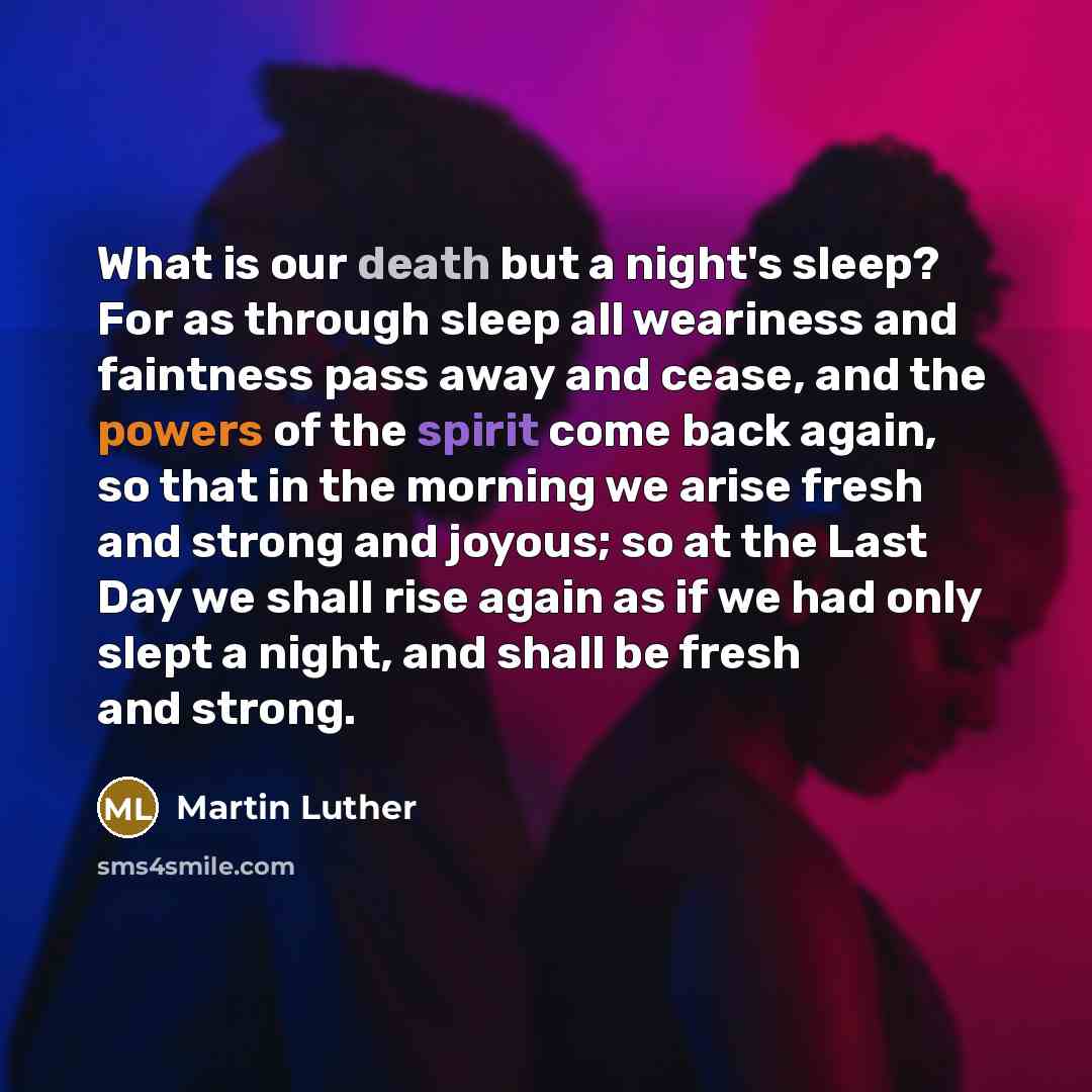“What is our death but a night's sleep? For as through sleep all weariness and faintness pass away and cease, and the powers of the spirit come back again, so that in the morning we arise fresh and strong and joyous; so at the Last Day we shall rise again as if we had only slept a night, and shall…” quote by Martin Luther