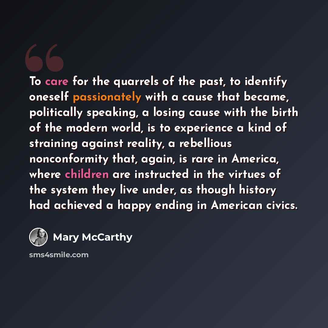 “To care for the quarrels of the past, to identify oneself passionately with a cause that became, politically speaking, a losing cause with the birth of the modern world, is to experience a kind of straining against reality, a rebellious nonconformity that, again, is rare in America, where children…” quote by Mary McCarthy