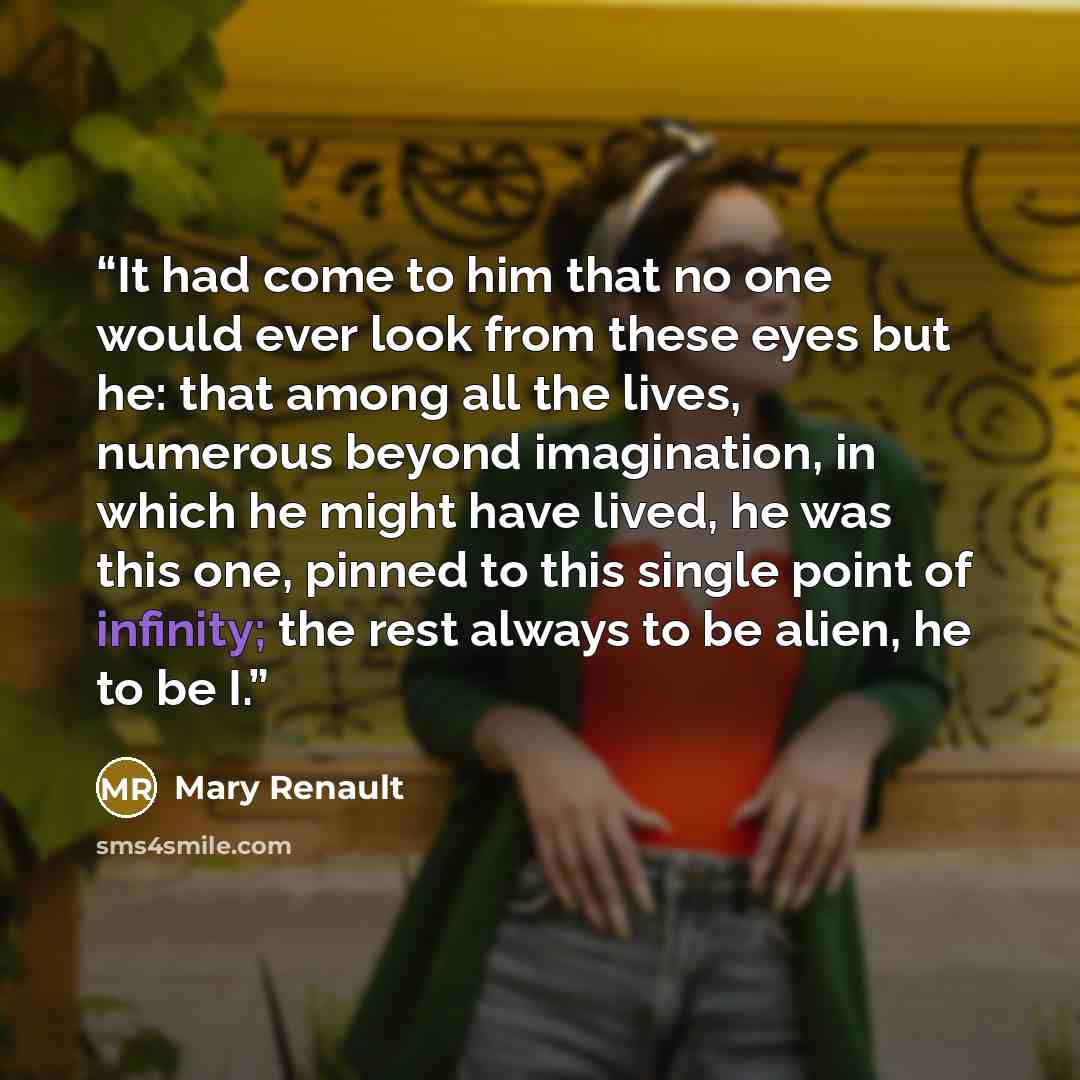 “It had come to him that no one would ever look from these eyes but he: that among all the lives, numerous beyond imagination, in which he might have lived, he was this one, pinned to this single point of infinity; the rest always to be alien, he to be I.” quote by Mary Renault