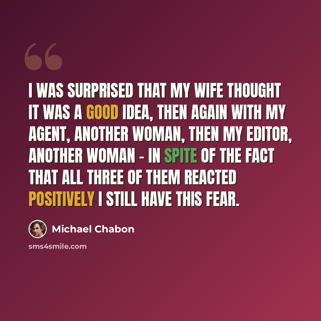 “I was surprised that my wife thought it was a good idea, then again with my agent, another woman, then my editor, another woman - in spite of the fact that all three of them reacted positively I still have this fear.” quote by Michael Chabon
