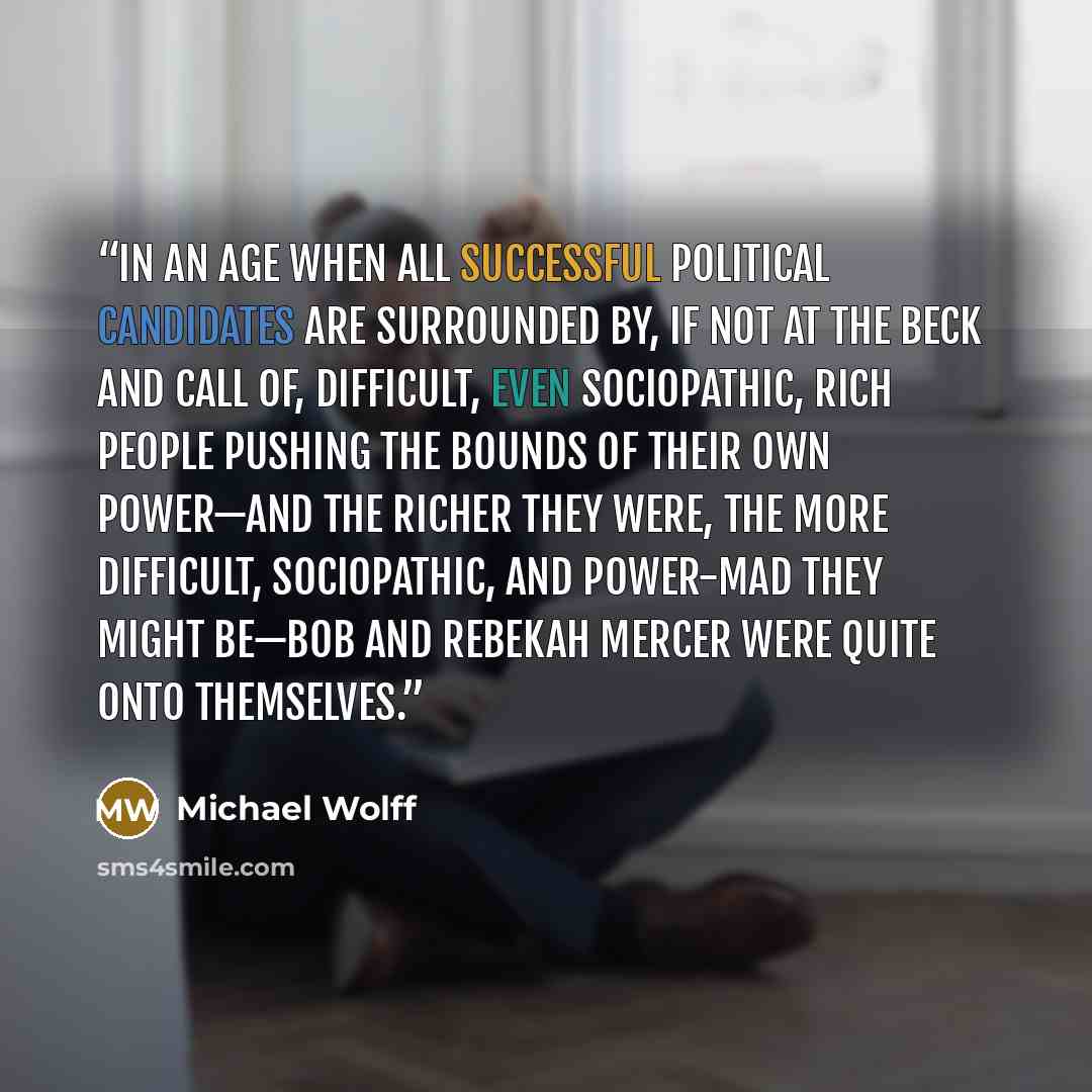 “In an age when all successful political candidates are surrounded by, if not at the beck and call of, difficult, even sociopathic, rich people pushing the bounds of their own power—and the richer they were, the more difficult, sociopathic, and power-mad they might be—Bob and Rebekah Mercer were…” quote by Michael Wolff